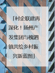 村企联建再深化！扬州产发集团与槐泗镇共绘乡村振兴新蓝图