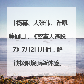 杨幂、大张伟、许凯等回归，《密室大逃脱7》7月2日开播，解锁极限烧脑新体验