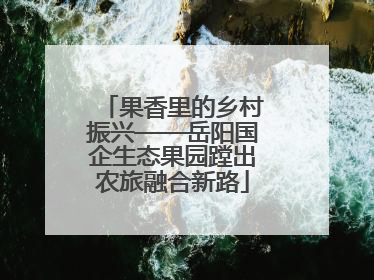 果香里的乡村振兴——岳阳国企生态果园蹚出农旅融合新路