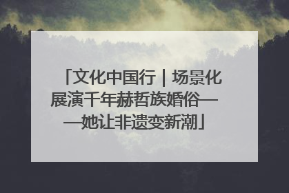 文化中国行｜场景化展演千年赫哲族婚俗——她让非遗变新潮