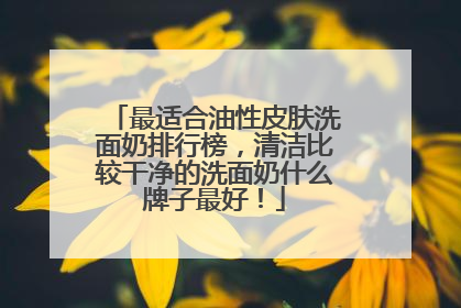 最适合油性皮肤洗面奶排行榜，清洁比较干净的洗面奶什么牌子最好！