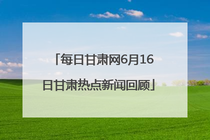 每日甘肃网6月16日甘肃热点新闻回顾