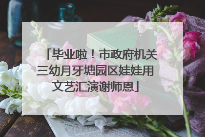 毕业啦！市政府机关三幼月牙塘园区娃娃用文艺汇演谢师恩