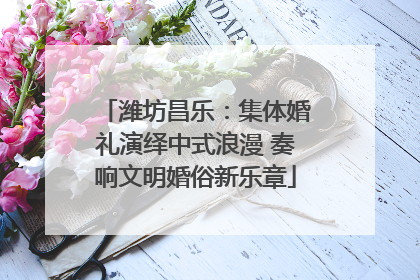 潍坊昌乐：集体婚礼演绎中式浪漫 奏响文明婚俗新乐章