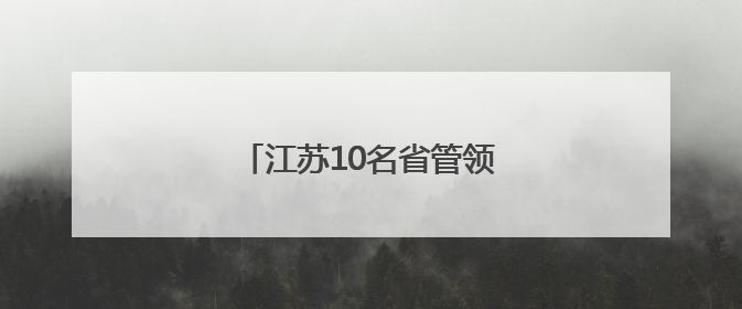 江苏10名省管领导干部，拟任新职