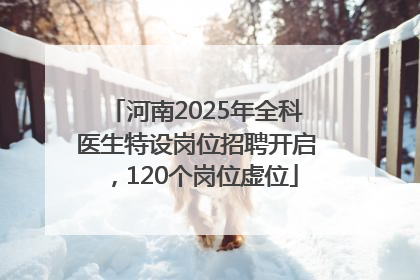 河南2025年全科医生特设岗位招聘开启，120个岗位虚位
