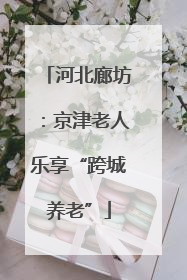 河北廊坊：京津老人乐享“跨城养老”