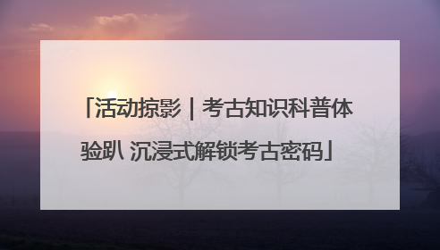 活动掠影｜考古知识科普体验趴 沉浸式解锁考古密码