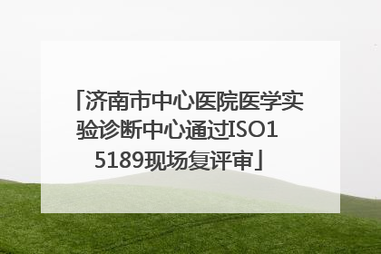 济南市中心医院医学实验诊断中心通过ISO15189现场复评审