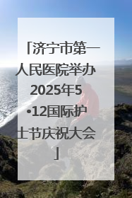 济宁市第一人民医院举办2025年5•12国际护士节庆祝大会