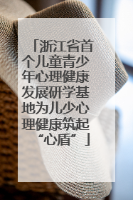 浙江省首个儿童青少年心理健康发展研学基地为儿少心理健康筑起“心盾”