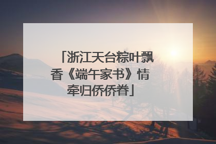 浙江天台粽叶飘香《端午家书》情牵归侨侨眷