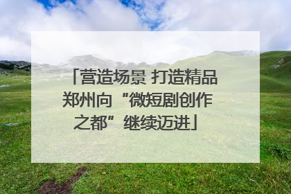 营造场景 打造精品 郑州向“微短剧创作之都”继续迈进