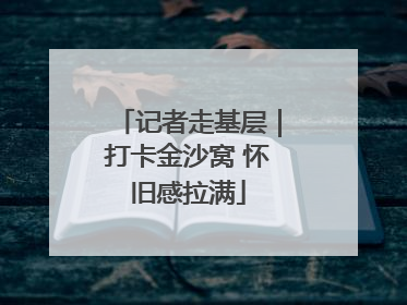 记者走基层｜打卡金沙窝 怀旧感拉满