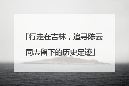 行走在吉林，追寻陈云同志留下的历史足迹