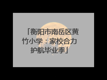 衡阳市南岳区黄竹小学：家校合力护航毕业季