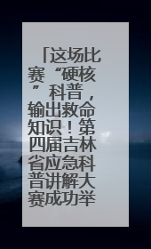 这场比赛“硬核”科普，输出救命知识！第四届吉林省应急科普讲解大赛成功举办