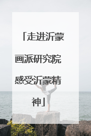 走进沂蒙画派研究院感受沂蒙精神