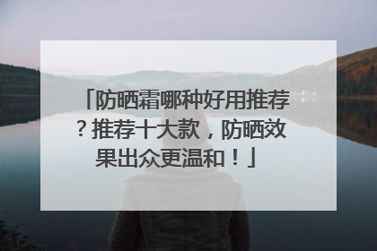 防晒霜哪种好用推荐？推荐十大款，防晒效果出众更温和！