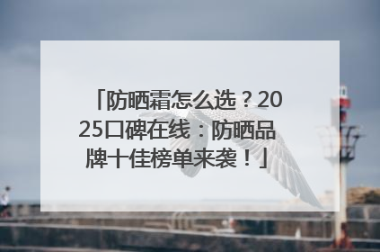防晒霜怎么选？2025口碑在线：防晒品牌十佳榜单来袭！