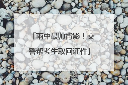 雨中最帅背影！交警帮考生取回证件
