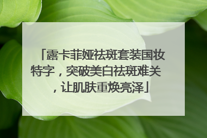露卡菲娅祛斑套装国妆特字，突破美白祛斑难关，让肌肤重焕亮泽