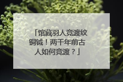 馆藏羽人竞渡纹铜钺！两千年前古人如何竞渡？