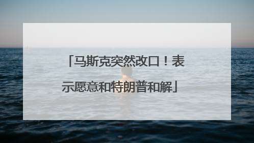 马斯克突然改口！表示愿意和特朗普和解