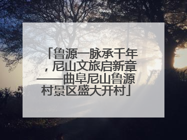 鲁源一脉承千年，尼山文旅启新章——曲阜尼山鲁源村景区盛大开村