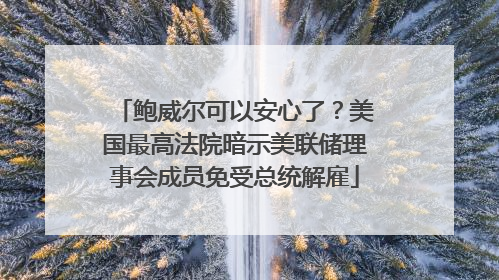 鲍威尔可以安心了？美国最高法院暗示美联储理事会成员免受总统解雇