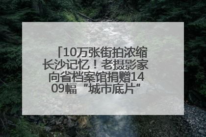 10万张街拍浓缩长沙记忆！老摄影家向省档案馆捐赠1409幅“城市底片”，有你的故事吗？
